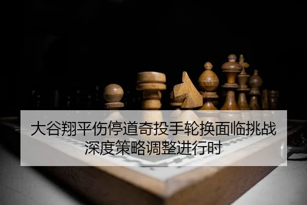 大谷翔平伤停道奇投手轮换面临挑战 深度策略调整进行时