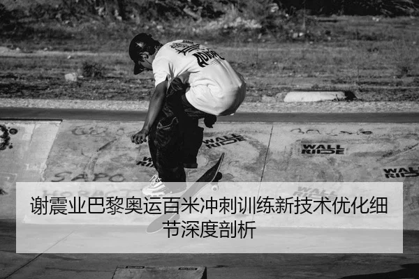 谢震业巴黎奥运百米冲刺训练新技术优化细节深度剖析